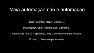Meia automação não é automação
Seja Foreman, Razor, Clobber…
Seja Puppet, Chef, Ansible, Salt, CfEngine…
Automatize não só a aplicação, mas o provisionamento também.
E nisso, o Foreman pode ajudar.
 