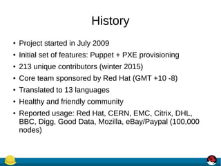 History
● Project started in July 2009
● Initial set of features: Puppet + PXE provisioning
● 213 unique contributors (winter 2015)
● Core team sponsored by Red Hat (GMT +10 -8)
● Translated to 13 languages
● Healthy and friendly community
● Reported usage: Red Hat, CERN, EMC, Citrix, DHL,
BBC, Digg, Good Data, Mozilla, eBay/Paypal (100,000
nodes)
 