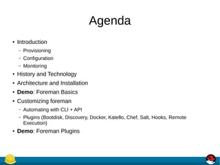 Agenda
● Introduction
– Provisioning
– Configuration
– Monitoring
● History and Technology
● Architecture and Installation
● Demo: Foreman Basics
● Customizing foreman
– Automating with CLI + API
– Plugins (Bootdisk, Discovery, Docker, Katello, Chef, Salt, Hooks, Remote
Execution)
● Demo: Foreman Plugins
 