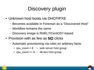 Discovery plugin
● Unknown host boots via DHCP/PXE
– Becomes available in Foreman as a “Discovered Host”
– Workflow remains the same
– Discovery image is RHEL7/CentOS7-based
● Provision with as few as NO clicks
– Automatic provisioning via rules on arbitrary facts:
● cpu_count < 8 → web server host group
● cpu_count >= 8 → db box host group
 