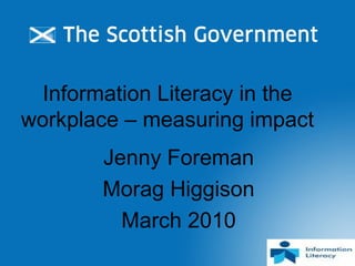 Information Literacy in the
workplace – measuring impact
Jenny Foreman
Morag Higgison
March 2010
 