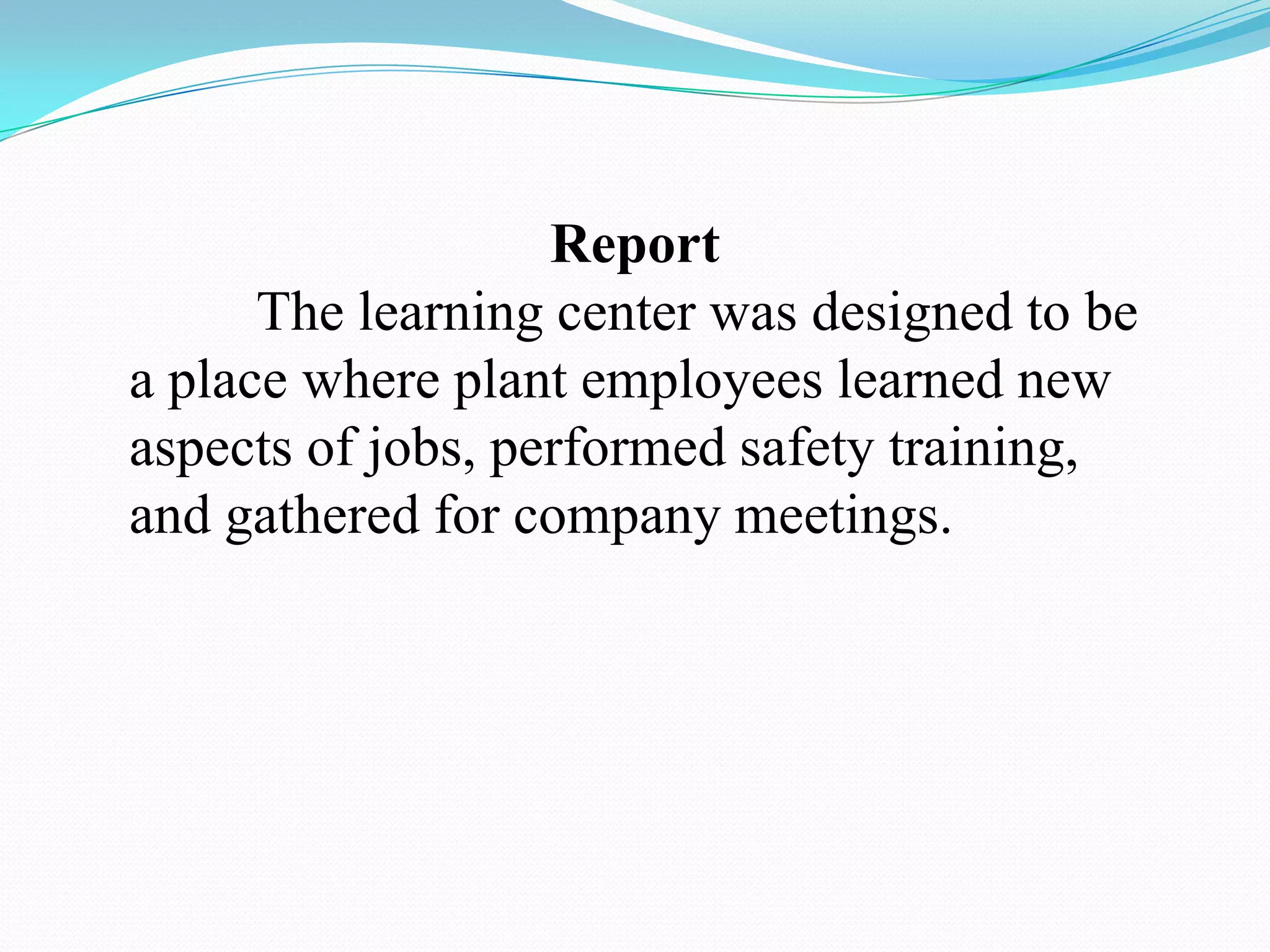 Report	The learning center was designed to be a place where plant employees learned new aspects of jobs, performed safety training, and gathered for company meetings. 