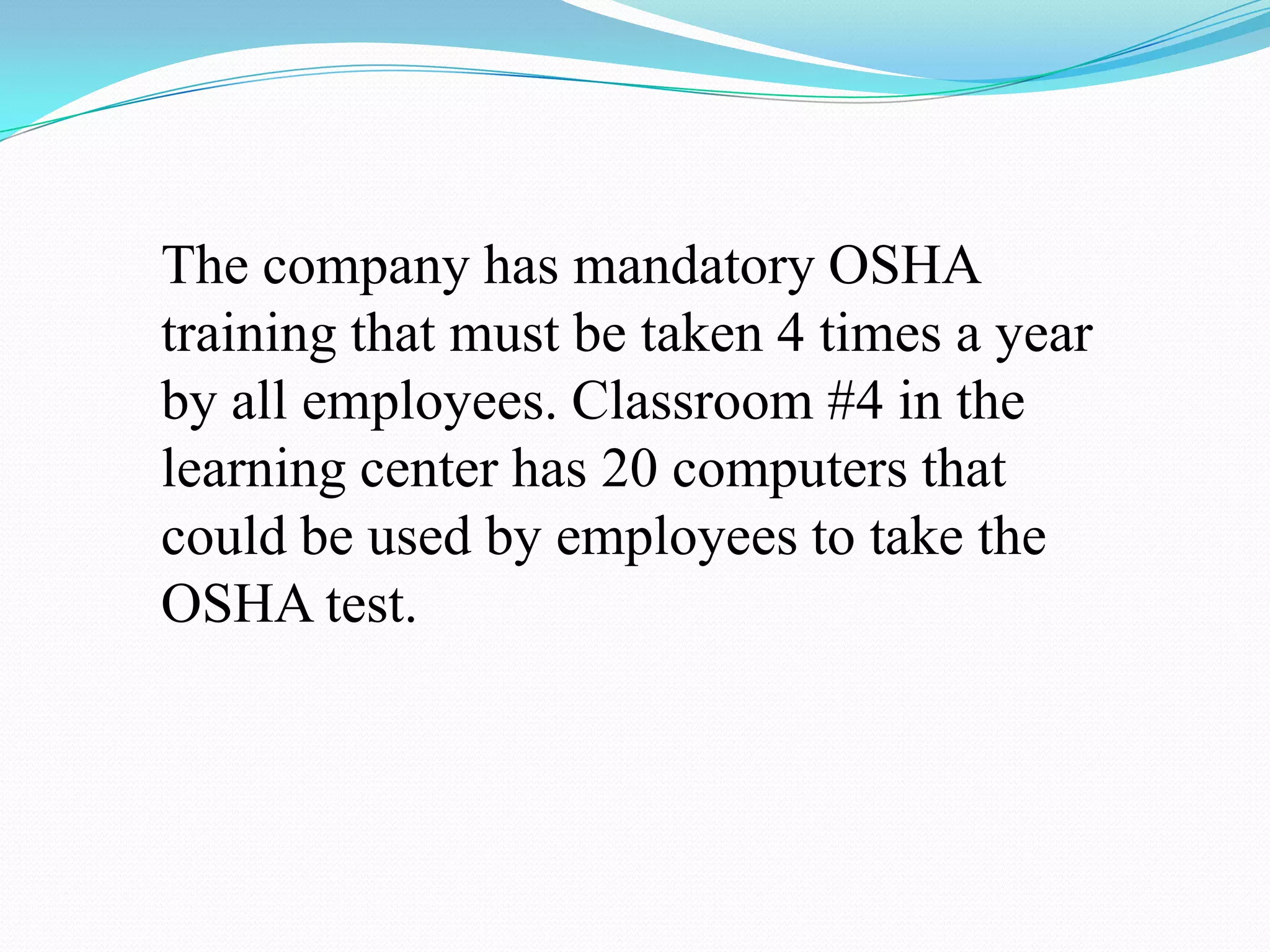The company has mandatory OSHA training that must be taken 4 times a year by all employees. Classroom #4 in the learning center has 20 computers that could be used by employees to take the OSHA test. 