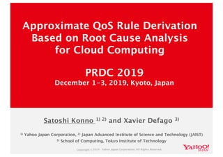 Copyright ©2019 Yahoo Japan Corporation. All Rights Reserved.
1) Yahoo Japan Corporation, 2) Japan Advanced Institute of Science and Technology (JAIST)
3) School of Computing, Tokyo Institute of Technology
Approximate QoS Rule Derivation
Based on Root Cause Analysis
for Cloud Computing
PRDC 2019
December 1-3, 2019, Kyoto, Japan
Satoshi Konno 1) 2) and Xavier Defago 3)
 