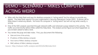 DEMO – SCENARIO – MIKES COMPUTER
ACTING WEIRD
 Mike calls the Help Desk and says his desktop computer is "acting weird" but he refuses to provide any
details. The Help Desk reports it to your organization's Security Operations Center (SOC). A phone call to
Mike doesn't reveal any details. He insists his computer is "acting weird" but will not say what, exactly, is
wrong.
 One of the SOC analysts searched through network traffic and retreived a pcap related to this activity. This
traffic occurred shortly before Mike called the Help Desk. The analyst cannot figure out what happened, so
you've been asked to take a look.
 You review the pcap and take notes. First, you document the following:
 Date and time of the activity
 IP address of Mike desktop computer
 Host name of Mike's desktop computer
 MAC address of Mike's desktop computer
Source : http://malware-traffic-analysis.net/2015/02/08/index.html
 