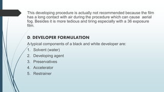 This developing procedure is actually not recommended because the film
has a long contact with air during the procedure which can cause aerial
fog. Besides it is more tedious and tiring especially with a 36 exposure
film.
D. DEVELOPER FORMULATION
A typical components of a black and white developer are:
1. Solvent (water)
2. Developing agent
3. Preservatives
4. Accelerator
5. Restrainer
 