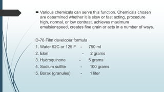 Various chemicals can serve this function. Chemicals chosen
are determined whether it is slow or fast acting, procedure
high, normal, or low contrast, achieves maximum
emulsionspeed, creates fine grain or acts in a number of ways.
D-78 Film developer formula
1. Water 52C or 125 F - 750 ml
2. Elon - 2 grams
3. Hydroquinone - 5 grams
4. Sodium sulfite - 100 grams
5. Borax (granules) - 1 liter
 