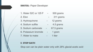 DEKTOL- Paper Developer
1. Water 52C or 125 F - 500 grams
2. Elon - 311 grams
3. Hydroquinone - 12 grams
4. Sodium sulfite - 4.5 grams
5. Sodium carbonate - 67.5 grams
6. Potassium bromide - 1 gram
7. Water to make - 1 liter
E. STOP-BATH
Stop-can can be plain water only with 28% glacial acetic acid
 