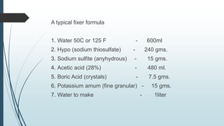 A typical fixer formula
1. Water 50C or 125 F - 600ml
2. Hypo (sodium thiosulfate) - 240 gms.
3. Sodium sulfite (anyhydrous) - 15 gms.
4. Acetic acid (28%) - 480 ml.
5. Boric Acid (crystals) - 7.5 gms.
6. Potassium amum (fine granular) - 15 gms.
7. Water to make - 1liter
 