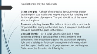 Contact prints may be made with:
Glass and pad- A sheet of clear glass about 2 inches bigger
than the print size in all sides to give a border for handling and
for its application of pressure. The pad should be of the same
size as the glass.
Pressure printing frame- This is like a picture with a removable
hinge back leaf spring on the back. Lock it into place and it exert
pressure against the glass in the frame.
Contact printer- For a large volume work and a more
controlled printing a contact printer is most effective and
convenient. This essentially a glass-top box with an exposing
light and a safelight ( for proper arrangement of the negatives
and the paper ) inside and a hinge pressure cover on the glass.
Switches of the format control the lights.
 