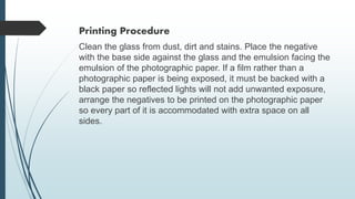 Printing Procedure
Clean the glass from dust, dirt and stains. Place the negative
with the base side against the glass and the emulsion facing the
emulsion of the photographic paper. If a film rather than a
photographic paper is being exposed, it must be backed with a
black paper so reflected lights will not add unwanted exposure,
arrange the negatives to be printed on the photographic paper
so every part of it is accommodated with extra space on all
sides.
 