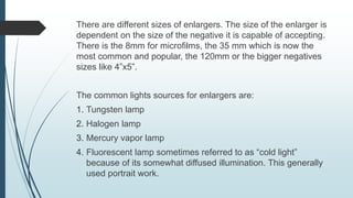 There are different sizes of enlargers. The size of the enlarger is
dependent on the size of the negative it is capable of accepting.
There is the 8mm for microfilms, the 35 mm which is now the
most common and popular, the 120mm or the bigger negatives
sizes like 4”x5”.
The common lights sources for enlargers are:
1. Tungsten lamp
2. Halogen lamp
3. Mercury vapor lamp
4. Fluorescent lamp sometimes referred to as “cold light”
because of its somewhat diffused illumination. This generally
used portrait work.
 