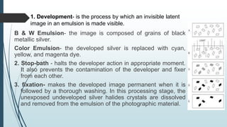 1. Development- is the process by which an invisible latent
image in an emulsion is made visible.
B & W Emulsion- the image is composed of grains of black
metallic silver.
Color Emulsion- the developed silver is replaced with cyan,
yellow, and magenta dye.
2. Stop-bath - halts the developer action in appropriate moment.
It also prevents the contamination of the developer and fixer
from each other.
3. fixation- makes the developed image permanent when it is
followed by a thorough washing. In this processing stage, the
unexposed undeveloped silver halides crystals are dissolved
and removed from the emulsion of the photographic material.
 