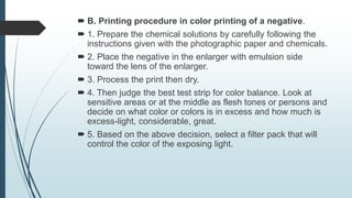  B. Printing procedure in color printing of a negative.
 1. Prepare the chemical solutions by carefully following the
instructions given with the photographic paper and chemicals.
 2. Place the negative in the enlarger with emulsion side
toward the lens of the enlarger.
 3. Process the print then dry.
 4. Then judge the best test strip for color balance. Look at
sensitive areas or at the middle as flesh tones or persons and
decide on what color or colors is in excess and how much is
excess-light, considerable, great.
 5. Based on the above decision, select a filter pack that will
control the color of the exposing light.
 