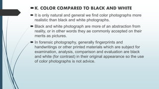 K. COLOR COMPARED TO BLACK AND WHITE
 It is only natural and general we find color photographs more
realistic than black and white photographs.
 Black and white photograph are more of an abstraction from
reality, or in other words they ae commonly accepted on their
merits as pictures.
 In forensic photography, generally fingerprints and
handwritings or other printed materials which are subject for
examination, analysis, comparison and evaluation are black
and white (for contrast) in their original appearance so the use
of color photographs is not advice.
 