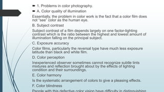  1. Problems in color photography.
 A. Color quality of illumination
Essentially, the problem in color work is the fact that a color film does
not “see” color as the human eye.
B. Subject contrast
Subject contrast of a film depends largely on one factor-lighting
contrast which is the ratio between the highest and lowest amount of
illumination falling on the principal subject.
C. Exposure accuracy
Color films, particularly the reversal type have much less exposure
latitude than black and white film.
D. Color perception
Inexperienced observer sometimes cannot recognize subtle tints
mixtures and reflection brought about by the effects of lighting
condition and their surroundings.
E. Color harmony
Is the systematic arrangement of colors to give a pleasing effects.
F. Color blindness
 
