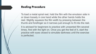 Reeling Procedure
To load a metal spiral reel, hold the film with the emulsion side in
or down loosely in one hand while the other hands holds the
reel. Slightly squeeze the film width by pressing between the
thumb and forefinger so it narrows just enough to fit into the reel.
It is advised for beginners to practice with unwanted film several
times, first with the light on. Once you get the feel of it, start the
practice with eyes closed to simulate darkness until the exercise
is perfected.
 