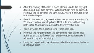 d. After the reeling of the film is done place it inside the daylight
developing tank then cover it. White light can now be opened.
Remove the lid cover of the tank is full. After 5-6 minutes pour
out the developer.
e. Pour in the top-bath, agitate the tank some more and after 15-
20 seconds drain out stop-bath. Next is to pour in the fixing
bath, after 15-20 minutes drain the fixer from the tank.
f. You now wash the negative for several changes.
g. Remove the negative from the developing reel. Water that
adheres on the surface of the negative cause watermarks if
allowed to dry without wiping.
h. Hang the negative to dry at a clean, dust free place or better in
a negative drier.
 