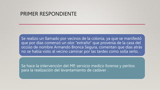 PRIMER RESPONDIENTE
Se realizo un llamado por vecinos de la colonia, ya que se manifestó
que por días comenzó un olor “extraño” que provenía de la casa del
occiso de nombre Armando Bronca Segura, comentan que días atrás
no se había visto al vecino caminar por las tardes como solía serlo. .
Se hace la intervención del MP, servicio medico forense y peritos
para la realización del levantamiento de cadáver .
 