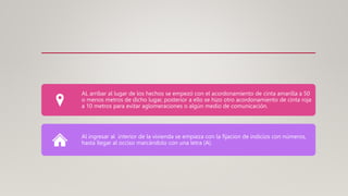 AL arribar al lugar de los hechos se empezó con el acordonamiento de cinta amarilla a 50
o menos metros de dicho lugar, posterior a ello se hizo otro acordonamiento de cinta roja
a 10 metros para evitar aglomeraciones o algún medio de comunicación.
Al ingresar al interior de la vivienda se empieza con la fijacion de indicios con números,
hasta llegar al occiso marcándolo con una letra (A).
 