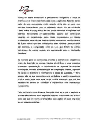 Tornou-se assim necessário e praticamente obrigatório a troca de
 informações e evidências eletrônicas entre as agências. Todavia, por se
 tratar de uma necessidade muito recente, ainda não se conta com
 padrões internacionais para o tratamento desse tipo de evidência.
 Dessa forma o valor jurídico de uma prova eletrônica manipulada sem
 padrões        devidamente    pré-estabelecidos             poderia        ser     contestável.
 Levando em consideração estas novas necessidades, os nossos
 profissionais especialistas desenvolveram e ministram também cursos
 de outros temas que tem convergência com Forense Computacional,
 por exemplo, a comparação entre as Leis que tratam de crimes
 eletrônicos de outros países, em comparação com a Legislação
 Brasileira.


 De maneira geral os seminários, eventos e treinamentos disponíveis
 falam da descrição de crimes, fraudes eletrônicas e seus impactos,
 promovem apresentação e detalhamento de algumas ferramentas,
 tecnologias, técnicas e metodologias de computação forense, aspectos
 na legislação brasileira e internacional e casos de sucessos. Todavia
 poucos são os que transmitem uma verdadeira e objetiva experiência
 prática neste tema, com uma carga horária adequada aos que tem
 necessidade efetiva de conhecer e implementar esta metodologia
 rapidamente.


 Daí o nosso Curso de Forense Computacional se propor a explanar e
 mostrar efetivamente estes aspectos de forma relacionada e na medida
 exata aos que procuram por em prática estas ações em suas empresas
 ou em suas consultorias.




www.grupotreinar.com.br   central de atendimento -> 55(11) 3807-0188 ou atendimento@grupotreinar.com.br
 