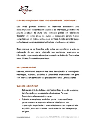 Quais são os objetivos de nosso curso sobre Forense Computacional?


Este      curso       permite   identificar       os     elementos           necessários           para
reconstituição de incidentes em segurança da informação, permitindo no
próprio notebook do aluno uma formação prática em laboratório.
Capacitar, de forma plena, os alunos a executarem perícia forense
computacional em mídias, aplicações e serviços de rede, gerando laudos
periciais para uso em processos judiciais ou investigações privadas.


Desta maneira os participantes terão meios para ampliarem a visão na
elaboração de um plano integrado que contempla segurança da
informação como um dos elementos estratégicos da Gestão Corporativa,
sob a ótica da Forense Computacional.




Para quem se destina?

Gestores, consultores e técnicos nas áreas de Segurança e Tecnologia da
Informação, Auditoria, Sistemas e Compliance. Profissionais em geral
com interesse em conhecer boas práticas em Forense Computacional.



Quais são os benefícios?

         Este curso sintetiza todos os conhecimentos e áreas de segurança
         da informação em seu aspecto voltado para a Forense
         Computacional em um único curso.
         Entender e reconhecer, em linhas gerais, como questões de
         gerenciamento de segurança afetam e são afetadas pela
         organização e aprofundar o seu conhecimento com o aprendizado
         adquirido, em outros cursos e certificações na área de segurança
         em geral.

www.grupotreinar.com.br     central de atendimento -> 55(11) 3807-0188 ou atendimento@grupotreinar.com.br
 