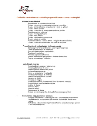 Quais são os detalhes do conteúdo programático que o curso contempla?

         Introdução e Conceitos
                   Antecedentes da forense computacional
                   O que é e o que faz um perito e perito forense informático
                   O que é forense e forense computacional e onde se aplicam
                   O que é ciência forense
                   O que é e como são as evidências e evidências digitais
                   Requisitos de uma evidência
                   O que é investigação forense
                   O que é prova pericial
                   O que é investigação computacional
                   O que é cadeia de custódia
                   Fonte de evidências e provas (Meios / Imagem / Evidência Volátil)
                   O que é e como se comportar em uma cena de um crime

          Procedimentos Investigativos e fonte das provas
                   Como se preservar as evidências e suas respectivas provas
                   Ordem de preservação de evidências
                   Erros em procedimentos investigativos
                   Requisitos investigativos
                   Princípios e processos forenses
                   Forense em sistemas operacionais e sistemas de arquivos
                   Forense em resposta a incidentes


          Metodologia forense
                   Investigação em pessoas e testemunhos
                   Investigação no local do crime
                   Investigação das evidências e provas
                   Enfoques da investigação
                   Como se concluir uma investigação
                   Cuidados na recepção da evidência
                   Integridade de evidências e provas
                   Geração de HASH
                   Geração de imagens
                   Coleta de evidências em ambientes “vivos” e sistemas estáticos
                   Procedimentos para Cadeia de custódia
                   Análise de dados
                   Palavras chave
                   Linha de tempo
                   Recuperação de dados
                   Evasão forense (criptografia, destruição física e esteganografia)

`        Ferramentas e equipamentos forenses
                    Soluções em software e hardware gratuitas e comerciais são apresentadas
                    em sala de aula, incluindo Helix, ferramentas Sysinternals, Winhex entre
                    outros.
                    Referências e documentos disponíveis de forense computacional que apóiam
                    o processo investigativo.




www.grupotreinar.com.br        central de atendimento -> 55(11) 3807-0188 ou atendimento@grupotreinar.com.br
 