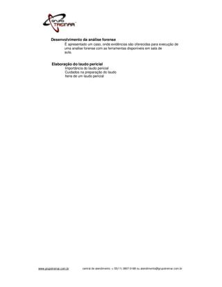 Desenvolvimento da análise forense
                   É apresentado um caso, onde evidências são oferecidas para execução de
                   uma analise forense com as ferramentas disponíveis em sala de
                   aula.


          Elaboração do laudo pericial
                    Importância do laudo pericial
                    Cuidados na preparação do laudo
                    Itens de um laudo pericial




www.grupotreinar.com.br       central de atendimento -> 55(11) 3807-0188 ou atendimento@grupotreinar.com.br
 