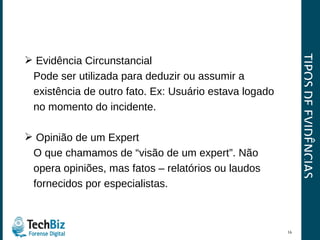 TIPOS DE EVIDÊNCIAS Evidência Circunstancial  Pode ser utilizada para deduzir ou assumir a  existência de outro fato. Ex: Usuário estava logado  no momento do incidente. Opinião de um Expert O que chamamos de “visão de um expert”. Não  opera opiniões, mas fatos – relatórios ou laudos  fornecidos por especialistas. 