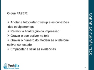 SOBRE AS EVIDÊNCIAS O que FAZER: Anotar e fotografar o setup e as conexões  dos equipamentos Permitir a finalização da impressão Gravar o que estiver na tela Gravar o número do modem se o telefone  estiver conectado Empacotar e selar as evidências 