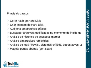 DESENVOLVIMENTO DA INVESTIGAÇÃO Principais passos Gerar hash do Hard Disk Criar imagem do Hard Disk Auditoria em arquivos críticos Busca por arquivos modificados no momento do incidente Análise de histórico de acesso à internet Análise em arquivos removidos Análise de logs (firewall, sistemas críticos, outros ativos...) Mapear portas abertas (port scan)  