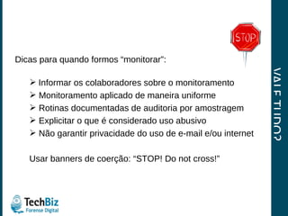 VALE TUDO? Dicas para quando formos “monitorar”: Informar os colaboradores sobre o monitoramento Monitoramento aplicado de maneira uniforme Rotinas documentadas de auditoria por amostragem Explicitar o que é considerado uso abusivo Não garantir privacidade do uso de e-mail e/ou internet  Usar banners de coerção: “STOP! Do not cross!” 