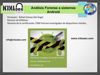 Análisis Forense a sistemas
                                 Android
Pentester: Rafael Gómez Del Ángel
Director de N3XAsec
Docente de la certificación: FDM Forense Investigador de dispositivos móviles.




                                                              www.n3xasec.com
info@n3xasec.com
 