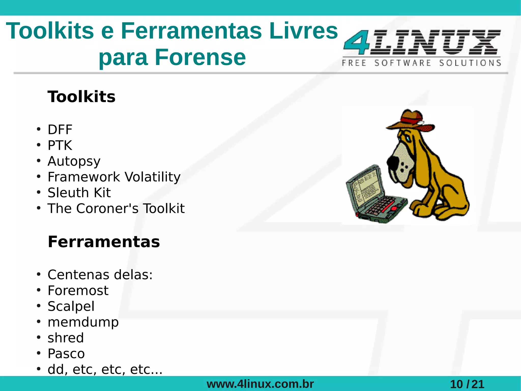 Toolkits e Ferramentas Livres
         para Forense
      Toolkits
  ●
      DFF
  ●
      PTK
  ●
      Autopsy
  ●
      Framework Volatility
  ●
      Sleuth Kit
  ●
      The Coroner's Toolkit

      Ferramentas
  ●
      Centenas delas:
  ●
      Foremost
  ●
      Scalpel
  ●
      memdump
  ●
      shred
  ●
      Pasco
  ●
      dd, etc, etc, etc...
                              www.4linux.com.br   10 / 21
 