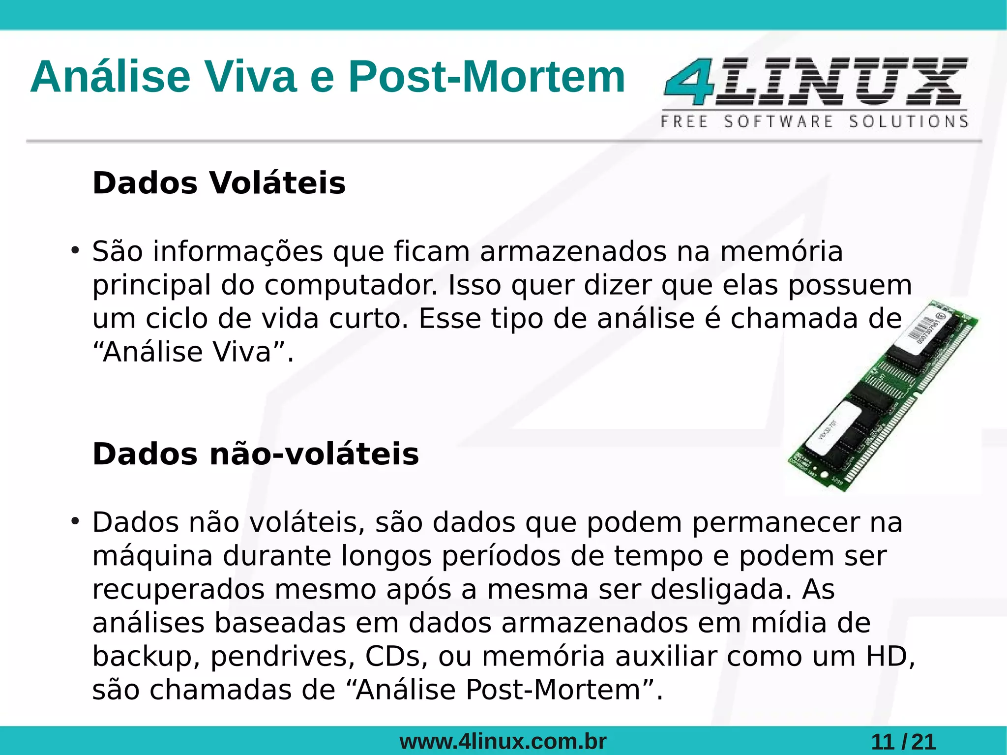 Análise Viva e Post-Mortem

     Dados Voláteis
 ●
     São informações que ficam armazenados na memória
     principal do computador. Isso quer dizer que elas possuem
     um ciclo de vida curto. Esse tipo de análise é chamada de
     “Análise Viva”.


     Dados não-voláteis
 ●
     Dados não voláteis, são dados que podem permanecer na
     máquina durante longos períodos de tempo e podem ser
     recuperados mesmo após a mesma ser desligada. As
     análises baseadas em dados armazenados em mídia de
     backup, pendrives, CDs, ou memória auxiliar como um HD,
     são chamadas de “Análise Post-Mortem”.
                          www.4linux.com.br                11 / 21
 
