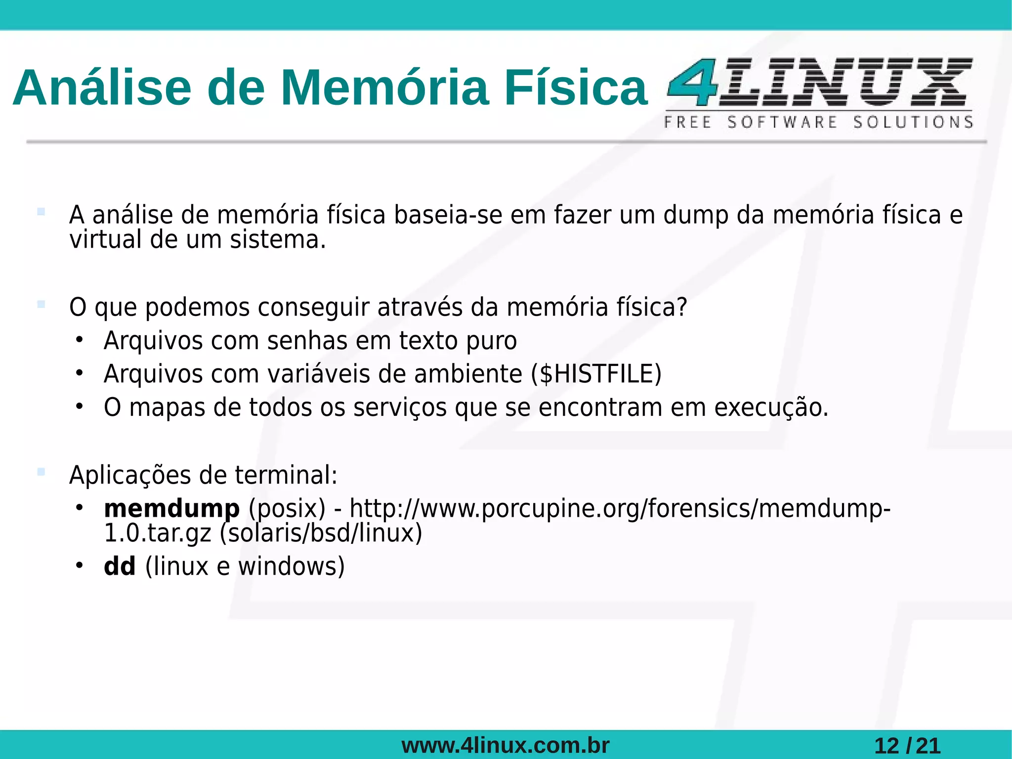 Análise de Memória Física

 A análise de memória física baseia-se em fazer um dump da memória física e
  virtual de um sistema.

 O que podemos conseguir através da memória física?
  • Arquivos com senhas em texto puro
  • Arquivos com variáveis de ambiente ($HISTFILE)
  • O mapas de todos os serviços que se encontram em execução.

 Aplicações de terminal:
  • memdump (posix) - http://www.porcupine.org/forensics/memdump-
     1.0.tar.gz (solaris/bsd/linux)
  • dd (linux e windows)




                             www.4linux.com.br                      12 / 21
 