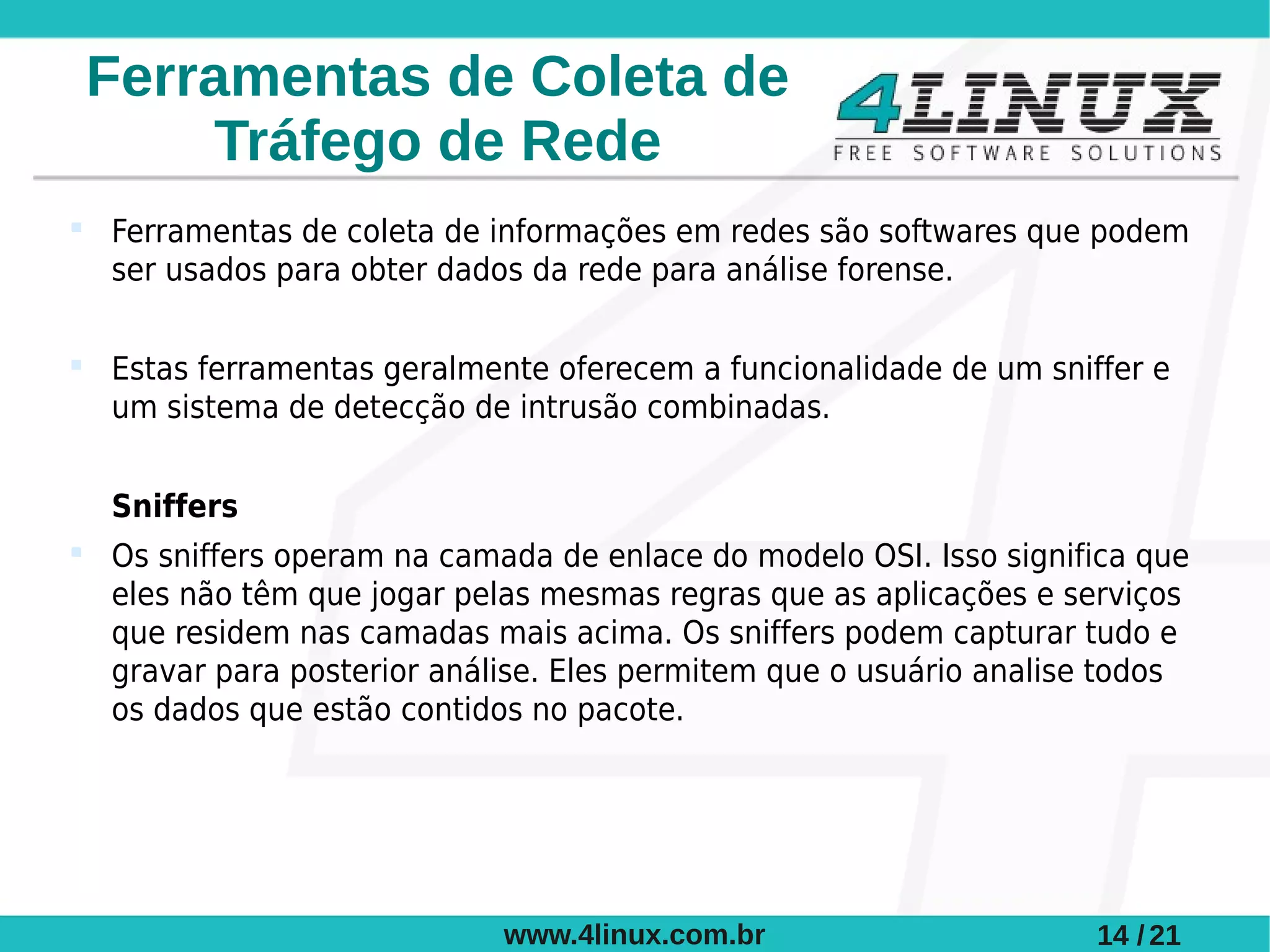 Ferramentas de Coleta de
      Tráfego de Rede
 Ferramentas de coleta de informações em redes são softwares que podem
  ser usados para obter dados da rede para análise forense.

 Estas ferramentas geralmente oferecem a funcionalidade de um sniffer e
  um sistema de detecção de intrusão combinadas.


  Sniffers
 Os sniffers operam na camada de enlace do modelo OSI. Isso significa que
  eles não têm que jogar pelas mesmas regras que as aplicações e serviços
  que residem nas camadas mais acima. Os sniffers podem capturar tudo e
  gravar para posterior análise. Eles permitem que o usuário analise todos
  os dados que estão contidos no pacote.




                            www.4linux.com.br                      14 / 21
 