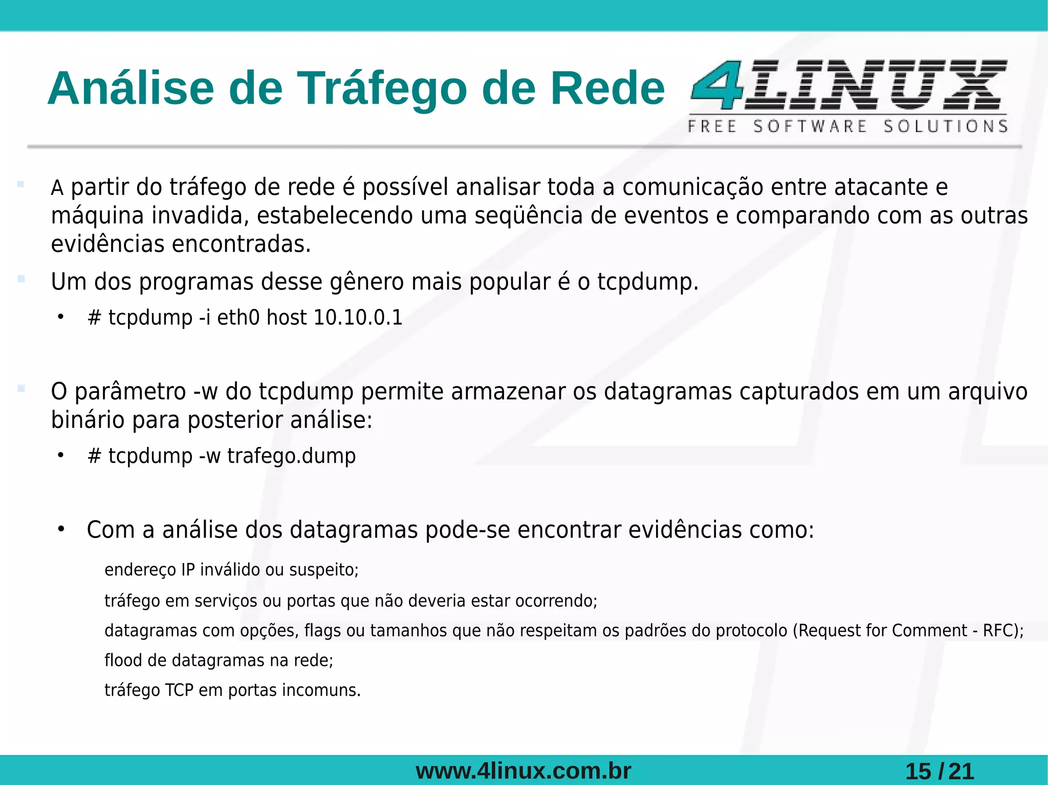 Análise de Tráfego de Rede
   A partir do tráfego de rede é possível analisar toda a comunicação entre atacante e
    máquina invadida, estabelecendo uma seqüência de eventos e comparando com as outras
    evidências encontradas.
   Um dos programas desse gênero mais popular é o tcpdump.
    •   # tcpdump -i eth0 host 10.10.0.1


   O parâmetro -w do tcpdump permite armazenar os datagramas capturados em um arquivo
    binário para posterior análise:
    •   # tcpdump -w trafego.dump


    • Com a análise dos datagramas pode-se encontrar evidências como:
         endereço IP inválido ou suspeito;
         tráfego em serviços ou portas que não deveria estar ocorrendo;
         datagramas com opções, flags ou tamanhos que não respeitam os padrões do protocolo (Request for Comment - RFC);
         flood de datagramas na rede;
         tráfego TCP em portas incomuns.



                                                www.4linux.com.br                                        15 / 21
 