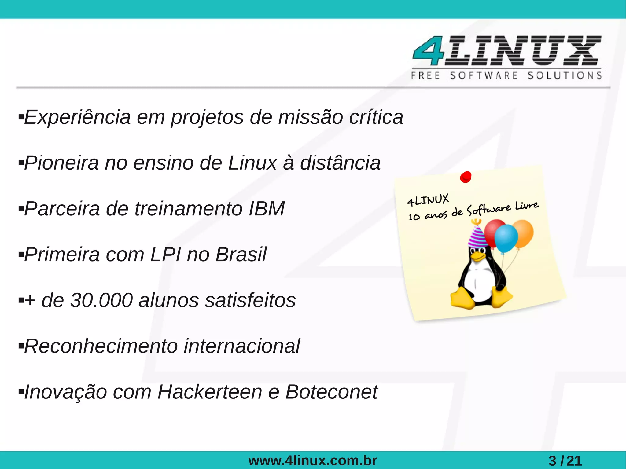 Experiência em projetos de missão crítica





Pioneira no ensino de Linux à distância





Parceira de treinamento IBM





Primeira com LPI no Brasil





+ de 30.000 alunos satisfeitos





Reconhecimento internacional





Inovação com Hackerteen e Boteconet





                        www.4linux.com.br   3 / 21
 