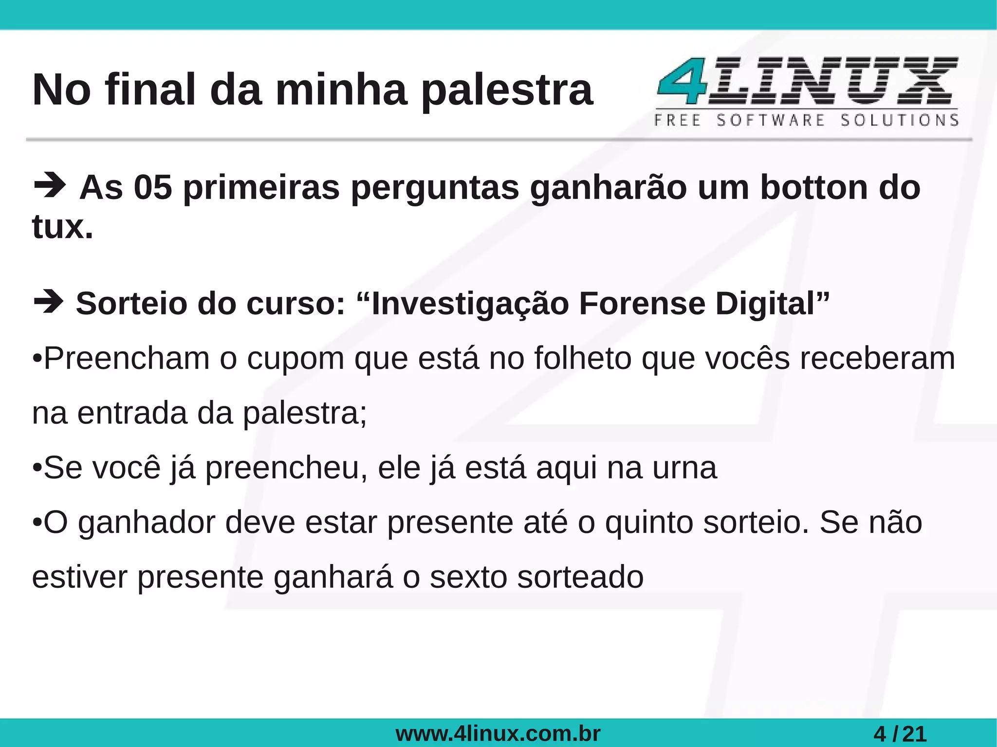 No final da minha palestra

➔ As 05 primeiras perguntas ganharão um botton do
tux.

➔ Sorteio do curso: “Investigação Forense Digital”
Preencham o cupom que está no folheto que vocês receberam
●



na entrada da palestra;
Se você já preencheu, ele já está aqui na urna
●



O ganhador deve estar presente até o quinto sorteio. Se não
●



estiver presente ganhará o sexto sorteado



                          www.4linux.com.br            4 / 21
 
