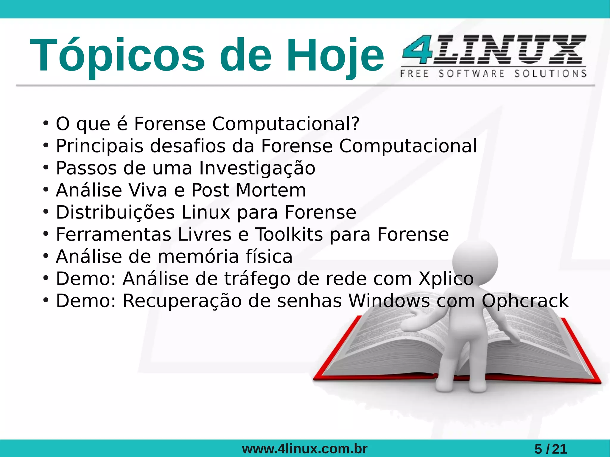 Tópicos de Hoje
●
    O que é Forense Computacional?
●
    Principais desafios da Forense Computacional
●
    Passos de uma Investigação
●
    Análise Viva e Post Mortem
●
    Distribuições Linux para Forense
●
    Ferramentas Livres e Toolkits para Forense
●
    Análise de memória física
●
    Demo: Análise de tráfego de rede com Xplico
●
    Demo: Recuperação de senhas Windows com Ophcrack




                     www.4linux.com.br          5 / 21
 