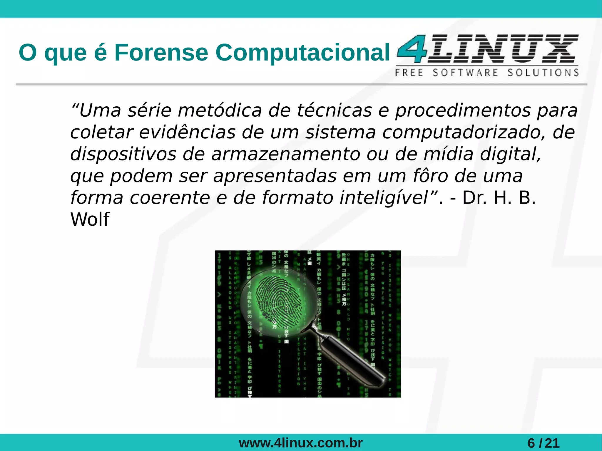 O que é Forense Computacional

    “Uma série metódica de técnicas e procedimentos para
    coletar evidências de um sistema computadorizado, de
    dispositivos de armazenamento ou de mídia digital,
    que podem ser apresentadas em um fôro de uma
    forma coerente e de formato inteligível”. - Dr. H. B.
    Wolf




                     www.4linux.com.br             6 / 21
 