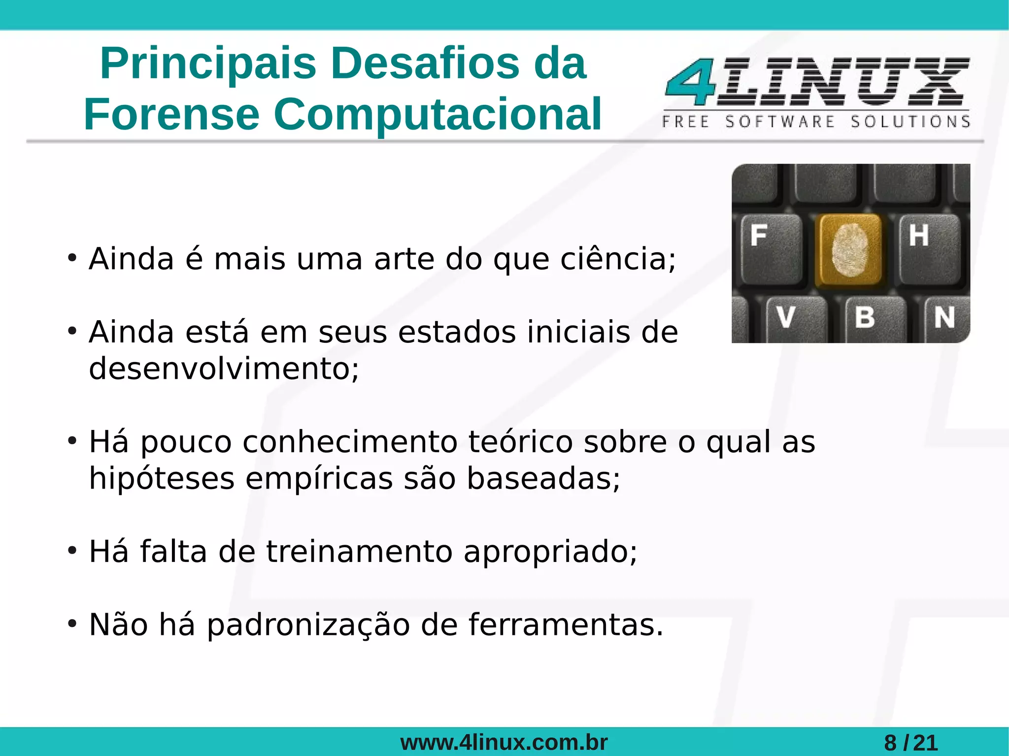 Principais Desafios da
    Forense Computacional

●
    Ainda é mais uma arte do que ciência;

●
    Ainda está em seus estados iniciais de
    desenvolvimento;

●
    Há pouco conhecimento teórico sobre o qual as
    hipóteses empíricas são baseadas;

●
    Há falta de treinamento apropriado;

●
    Não há padronização de ferramentas.


                        www.4linux.com.br           8 / 21
 