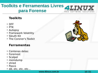 Toolkits e Ferramentas Livres
         para Forense
      Toolkits
  ●
      DFF
  ●
      PTK
  ●
      Autopsy
  ●
      Framework Volatility
  ●
      Sleuth Kit
  ●
      The Coroner's Toolkit

      Ferramentas
  ●
      Centenas delas:
  ●
      Foremost
  ●
      Scalpel
  ●
      memdump
  ●
      shred
  ●
      Pasco
  ●
      dd, etc, etc, etc...
                              www.4linux.com.br   10 / 21
 