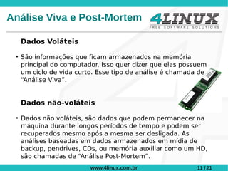 Análise Viva e Post-Mortem

     Dados Voláteis
 ●
     São informações que ficam armazenados na memória
     principal do computador. Isso quer dizer que elas possuem
     um ciclo de vida curto. Esse tipo de análise é chamada de
     “Análise Viva”.


     Dados não-voláteis
 ●
     Dados não voláteis, são dados que podem permanecer na
     máquina durante longos períodos de tempo e podem ser
     recuperados mesmo após a mesma ser desligada. As
     análises baseadas em dados armazenados em mídia de
     backup, pendrives, CDs, ou memória auxiliar como um HD,
     são chamadas de “Análise Post-Mortem”.
                          www.4linux.com.br                11 / 21
 