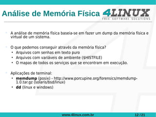 Análise de Memória Física

 A análise de memória física baseia-se em fazer um dump da memória física e
  virtual de um sistema.

 O que podemos conseguir através da memória física?
  • Arquivos com senhas em texto puro
  • Arquivos com variáveis de ambiente ($HISTFILE)
  • O mapas de todos os serviços que se encontram em execução.

 Aplicações de terminal:
  • memdump (posix) - http://www.porcupine.org/forensics/memdump-
     1.0.tar.gz (solaris/bsd/linux)
  • dd (linux e windows)




                             www.4linux.com.br                      12 / 21
 