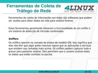 Ferramentas de Coleta de
      Tráfego de Rede
 Ferramentas de coleta de informações em redes são softwares que podem
  ser usados para obter dados da rede para análise forense.

 Estas ferramentas geralmente oferecem a funcionalidade de um sniffer e
  um sistema de detecção de intrusão combinadas.


  Sniffers
 Os sniffers operam na camada de enlace do modelo OSI. Isso significa que
  eles não têm que jogar pelas mesmas regras que as aplicações e serviços
  que residem nas camadas mais acima. Os sniffers podem capturar tudo e
  gravar para posterior análise. Eles permitem que o usuário analise todos
  os dados que estão contidos no pacote.




                            www.4linux.com.br                      14 / 21
 