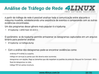 Análise de Tráfego de Rede
   A partir do tráfego de rede é possível analisar toda a comunicação entre atacante e
    máquina invadida, estabelecendo uma seqüência de eventos e comparando com as outras
    evidências encontradas.
   Um dos programas desse gênero mais popular é o tcpdump.
    •   # tcpdump -i eth0 host 10.10.0.1


   O parâmetro -w do tcpdump permite armazenar os datagramas capturados em um arquivo
    binário para posterior análise:
    •   # tcpdump -w trafego.dump


    • Com a análise dos datagramas pode-se encontrar evidências como:
         endereço IP inválido ou suspeito;
         tráfego em serviços ou portas que não deveria estar ocorrendo;
         datagramas com opções, flags ou tamanhos que não respeitam os padrões do protocolo (Request for Comment - RFC);
         flood de datagramas na rede;
         tráfego TCP em portas incomuns.



                                                www.4linux.com.br                                        15 / 21
 