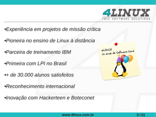 Experiência em projetos de missão crítica





Pioneira no ensino de Linux à distância





Parceira de treinamento IBM





Primeira com LPI no Brasil





+ de 30.000 alunos satisfeitos





Reconhecimento internacional





Inovação com Hackerteen e Boteconet





                        www.4linux.com.br   3 / 21
 