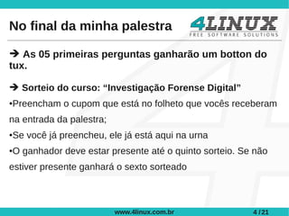 No final da minha palestra

➔ As 05 primeiras perguntas ganharão um botton do
tux.

➔ Sorteio do curso: “Investigação Forense Digital”
Preencham o cupom que está no folheto que vocês receberam
●



na entrada da palestra;
Se você já preencheu, ele já está aqui na urna
●



O ganhador deve estar presente até o quinto sorteio. Se não
●



estiver presente ganhará o sexto sorteado



                          www.4linux.com.br            4 / 21
 